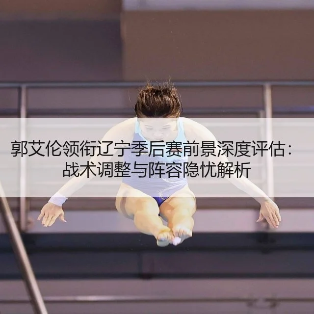 郭艾伦领衔辽宁季后赛前景深度评估:战术调整与阵容隐忧解析